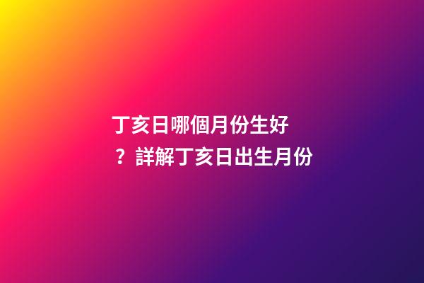 丁亥日哪個月份生好？詳解丁亥日出生月份